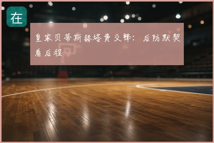 皇家贝蒂斯赫塔费交锋：后防默契看后程