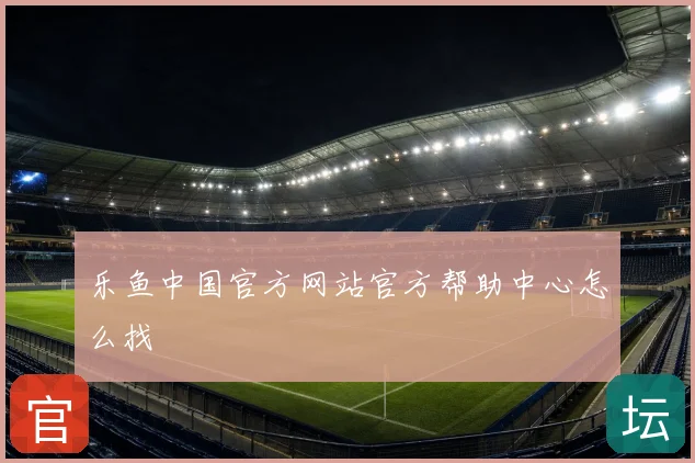 乐鱼中国官方网站官方帮助中心怎么找